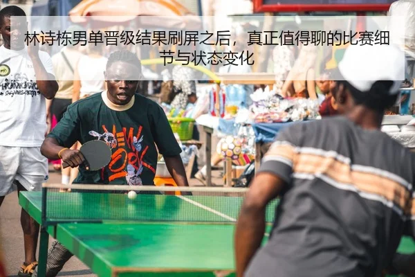林诗栋男单晋级结果刷屏之后，真正值得聊的比赛细节与状态变化