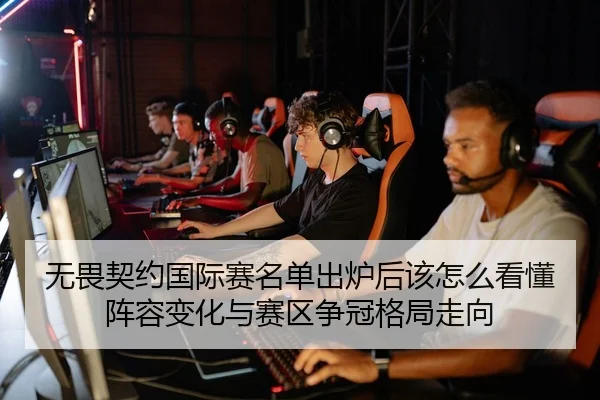 无畏契约国际赛名单出炉后该怎么看懂阵容变化与赛区争冠格局走向